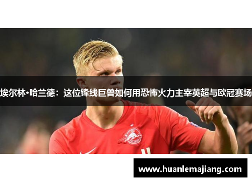 埃尔林·哈兰德：这位锋线巨兽如何用恐怖火力主宰英超与欧冠赛场