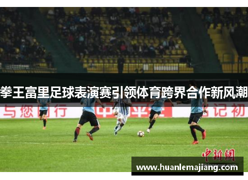 拳王富里足球表演赛引领体育跨界合作新风潮