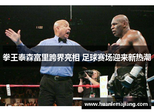 拳王泰森富里跨界亮相 足球赛场迎来新热潮